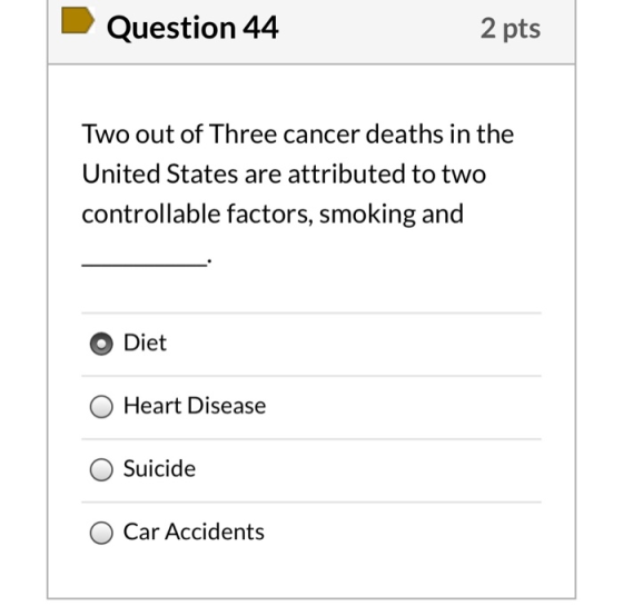 Question 44 2 pts Two out of Three cancer deaths in the United States are attributed to two controllable factors, smoking and