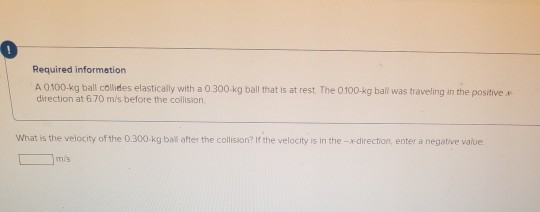 Required information A 0100 kg ball collides elastically with a 0.300 kg ball that is at rest. The 0 100-kg ball was travelin