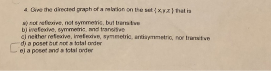 4. Give the directed graph of a relation on the set ( x,y,z that is a) not reflexive, not symmetric, but transitive b) irrefl
