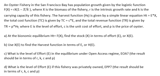An Oyster Fishery in the San Francisco Bay has population growth given by the logistic function F(X) rX(1-X/k), where X is the biomass of the fishery, r is the intrinsic growth rate and k is the carrying capacity of this fishery. The harvest function(Ht) is given by a simple linear equation Ht = E*X, the total cost function (TC) is given by TC cE, and the total revenue function (TR) is given by TR- p*Ht, where E is the level of effort, c is the unit cost of effort, and p is the price of oyster a) At the bionomic equilibrium Ht F(X), find the stock (X) in terms of effort (E), or X(E). b) Use X(E) to find the Harvest function in terms of E, or H(E) d) What is the level of Effort (E) in the equilibrium under Open Access regime, EOA? (the result should be in terms of r, k,c and p) d) What is the level of Effort (E) if this fishery was privately owned, EPP? (the result should be in terms of r, k, c and p)