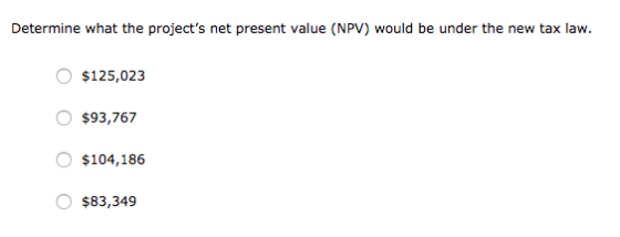 Determine what the projects net present value (NPV) would be under the new tax law. $125,023 O $93,767 O $104,186 O $83,349
