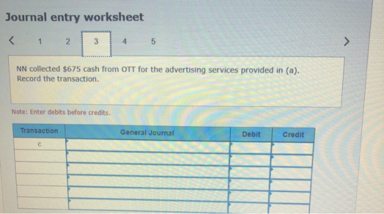 Journal entry worksheet < 1 2 NN collected $675 cash from OTT for the advertising services provided in (a). Record the transa