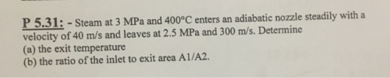 P5.31: - Steam at 3 MPa and 400°C enters an adiabatic nozle steadily with a velocity of 40 m/s and leaves at 2.5 MPa and 300 m/s. Determine (a) the exit temperature (b) the ratio of the inlet to exit area A1/A2.