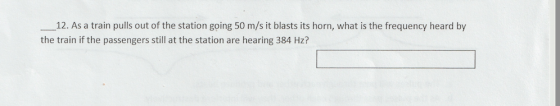 12. As a train pulls out of the station going 50 m/s it blasts its horn, what is the frequency heard by the train if the passengers still at the station are hearing 384 Hz?