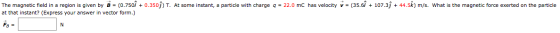 The magnetic field in a region is given by B = (0.7509 +0.3509) T. At some instant, a particle with charge 9 = 22.0 mC has ve