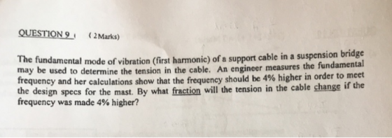 QUESTION9 2Marks) The fundamental mode of vibration (first harmonic) of a support cable in a suspension bridg may be used to determine the tension in the cable. An engineer measures the fundamental frequency and her calculations show the design specs for the mast. By what fraction will the tension in the cable change if the frequency was made 4% higher? that the frequency should be 4% higher in order to meet