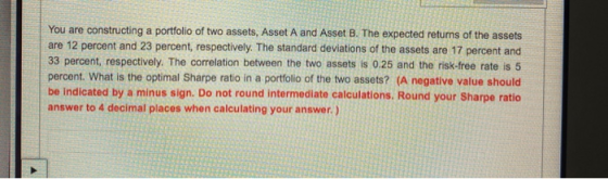 You are constructing a portfolio of two assets, Asset A and Asset B. The expected returns of the assets are 12 percent and 23