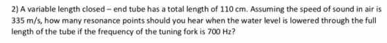 2) A variable length closed end tube has a total length of 110 cm. Assuming the speed of sound in air is 335 m/s, how many resonance points should you hear when the water level is lowered through the full length of the tube if the frequency of the tuning fork is 700 Hz?