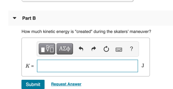 Part B How much kinetic energy is created during the skaters maneuver? ΟΙ ΑΣΦ ? K = J Submit Request Answer