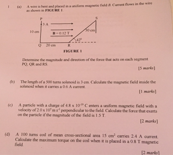 wire is bent and placed in a uniform magnetic field B. Current flows in the wire as shown in FIGURE 1 (a) A ЗА 0 cm 10 cm B-0.12 T 420 Q 20 cm FIGURE 1 Determine the magnitude and direction of the force that acts on each segment PQ, QR and RS [5 marks] The length of a 500 turns solenoid is 3 cm. Calculate the magnetic field inside the [1 marks (b) solenoid when it carries a 0.6 A current (c) A particle with a charge of 48 x 10-19 C enters a uniform magnetic field with a velocity of 2.0x 10 ms perpendicular to the field. Calculate the force that exerts 2 marks] (d) A 100 turns coil of mean cross-sectional area 15 cm2 carries 2.4 A current. on the particle if the magnitude of the field is 1.5 T Calculate the maximum torque on the coil when it is placed in a 0.8 T magnetic field 2 marks