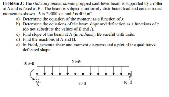 Problem 3: The statically indeterminate propped cantilever beam is supported by a roller at A and is fixed at B. The beam is subject a uniformly distributed load and concentrated moment as shown. E is 29000 ksi and 1 is 400 in Determine the equation of the moment as a function of x. b) a) Determine the equations of the beam slope and deflection as a functions ofx (do not substitute the values of E and I c) Find slope of the beam at A (in radians). Be careful with units d) Find the reactions at A and B e) In Ftool, generate shear and moment diagrams and a plot of the qualitative deflected shape 10 k-ft 2 k/ft 30 ft