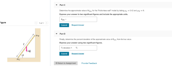 Part C Determine the approximate value of Buia for the frictionless wall model by taking (G-0.42 and pw-0 Express your answer to two significant figures and include the appropriate units. Omn igure 1 of 1 Submit Request Answer Part D Finally, detemine the percent deviation of the approximate value of Omin from its true value Express your answer using two significant figures. % deviations % mg Submit Request Answer < Return to Assignment Provide Feedback