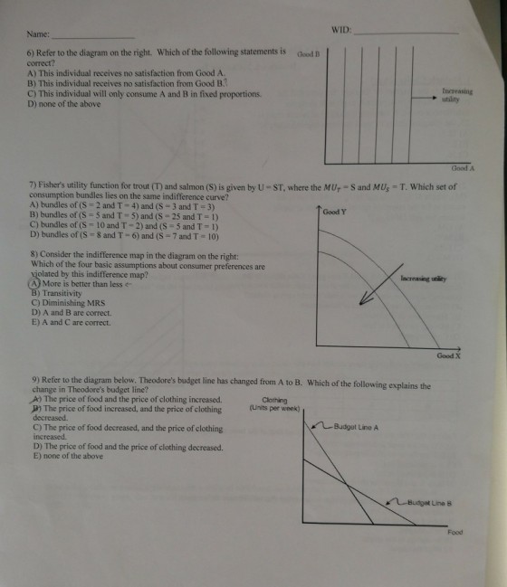 WID Name: 6) Refer to the diagram on the right. Which of the following statements is correct? A) This individual receives no satisfaction from Good A. B) This individual receives no satisfaction from Good B.2 C) This individual will only consume A and B in fixed proportions. D) none of the above Good B Increasing → utility Good A 7) Fishers utility function for trout (T) and salmon (S) is given by U-ST, where the Mur-S and MUs = T. Which set of consumption bundles lies on the same indifference curve? A) bundles of (S = 2 and T-4) and (S-3 and T-3) B) bundles of (S = 5 and T-5) and (S-25 and T = 1) C) bundles of (S-10 and T-2) and (S = 5 and T-1) D) bundles of (S-8 and T-6) and (S-7 and T = 10) Good Y 8) Consider the indifference map in the diagram on the right: Which of the four basic assumptions about consumer preferences are violated by this indifference map? A) More is better than less Increasing ubility Transitivity C) Diminishing MRS D) A and B are correct. E) A and C are correct. Good X 9) Refer to the diagram below. Theodores budget line has changed from A to B. Which of the following explains the change in Theodores budget line? A) The price of food and the price of clothing increased. P) The price of food increased, and the price of clothing(Units per week) decreased. C) The price of food decreased, and the price of clothing increased. D) The price of food and the price of clothing decreased. E) none of the above Clothing Budget Line A Budget Line B Food
