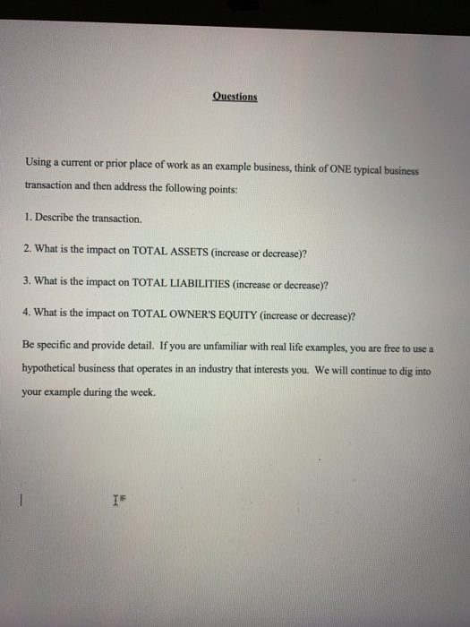 Using a current or prior place of work as an example business, think of ONE typical business transaction and then address the following points: 1. Describe the transaction. 2. What is the impact on TOTAL ASSETS (increase or decrease)? 3. What is the impact on TOTAL LIABILITIES (increase or decrease)? 4. What is the impact on TOTAL OWNERS EQUITY (increase or decrease)? Be specific and provide detail. If you are unfamiliar with real life examples, you are free to use a hypothetical business that operates in an industry that interests you. We will continue to dig into your example during the week.