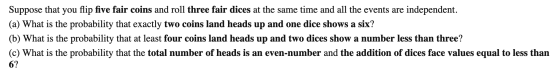Suppose that you flip five fair coins and roll three fair dices at the same time and all the events are independent. (a) What