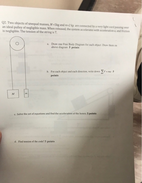 Q2. Two objects of unequal masses, M-Skg and m-2 kg are connected by a very light cord passing over an ideal pulley of negligible mass. When released, the system accelerates with acceleration a and friction is negligible. The tension of the string is T. a. Draw one Free Body Diagram for cach object. Draw themn above diagram 5 points b. For each object and each direction, write down yF- points c. Solve the set of equations and find the acceleration of the boxes. 5 points d. Find tension of the code? 5 points