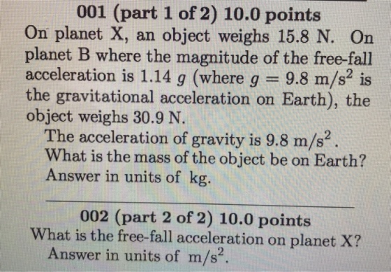 001 (part 1 of 2) 10.0 points On planet X, an object weighs 15.8 N. On planet B where the magnitude of the free-fall acceleration is 1.14 g (where g 9.8 m/s is the gravitational acceleration on Earth), the object weighs 30.9 N The acceleration of gravity is 9.8 m/s2 What is the mass of the object be on Earth? Answer in units of kg. 002 (part 2 of 2) 10.0 points What is the free-fall acceleration on planet X? Answer in units of m/s?
