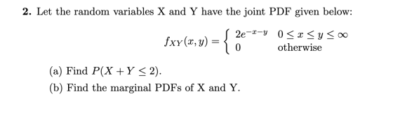 2. Let the random variables X and Y have the joint PDF given below: 2e -y 0 xyo0 fxy (x, y) otherwise 0 (a) Find P(X Y < 2) (