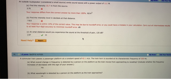 An outside loudspeaker (considered a small source) emits sound waves with a power output of 111 W (a) Find the intensity 10.7 m from the source. 0.76 Your response differs from the correct answer by more than 100%, w/m? (b) Find the intensity level in decibels at that distance. 118.8 Your response is within 10% of the correct value. This may be due to roundoff error, or you could have a mistake in your calculation Cary out all inter to at least four-digit accuracy to minimize roundoff error. dB edate results (c) At what distance would you experience the sound at the threshold of pain, 120 dB 2.97 Noed Help?4 11. 0-2 points SerCP10 14 P023 Your Teache A commuter train passes a passenger platform at a constant speed of 42.1 m/s. The train horn is sounded at its characteristic frequency of 330 Hz. (a) What overall change in frequency is detected by a person on the platform as the train moves from approaching to receding? (Indicate whether the frequency increases of decreases with the sign of your answer.) Hz (b) What wavelength is detected by a person on the platform as the train approaches?