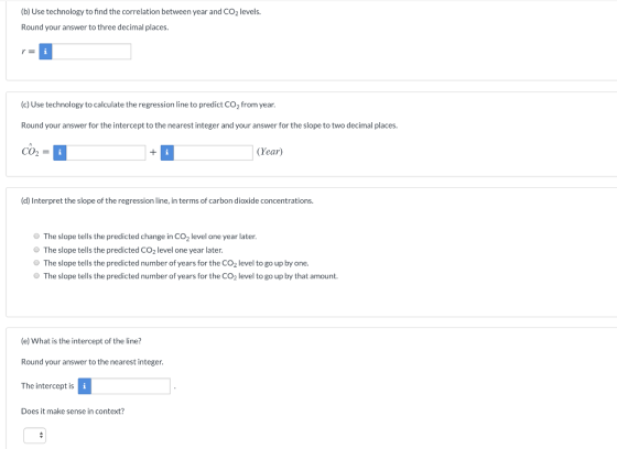 (b) Use technology to find the correlation between year and CO2 levels. Round your answer to three decimal places. (c) Use technology to calculate the regression line to predict CO2 from year. Round your answer for the intercept to the nearest integer and your answer for the slope to two decimal places. CO2 (Year) (d) Interpret the slope of the regression line, in terms of carbon dioxide concentrations. The slope tells the predicted change in CO2 level one year later O The slope tells the predicted CO2 level one year later. O The slope tells the predicted number of years for the CO2 level to go up by one. O The slope tells the predicted number of years for the CO2 level to go up by that amount. (e) What is the intercept of the line? Round your answer to the nearest integer. The intercept is Does it make sense in context?