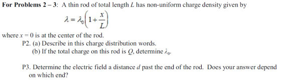 For Problems 2 -3: A thin rod of total length L has non-uniform charge density given by 0 wherex- 0 is at the center of the rod P2. (a) Describe in this charge distribution words (b) If the total charge on this rod is Q, determine o P3. Determine the electric field a distance d past the end of the rod. Does your answer depend on which end?