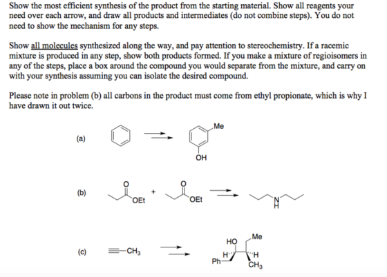 Show the most efficient synthesis of the product from the starting material. Show all reagents your need over each arrow, and draw all products and intermediates (do not combine steps). You do not need to show the mechanism for any steps. Show all molecules synthesized along the way, and pay attention to stereochemistry. If a racemic mixture is produced in any step, show both products formed. If you make a mixture of regioisomers in any of the steps, place a box around the compound you would separate from the mixture, and carry on with your synthesis assuming you can isolate the desired compound. Please note in problem (b) all carbons in the product must come from ethyl propionate, which is why I have drawn it out twice. Me ?? OEt OEt Me ?? (c) CH Ph CH3