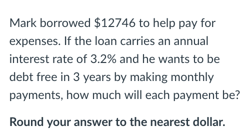 Mark borrowed $12746 to help pay for expenses. If the loan carries an annual interest rate of 3.2% and he wants to be debt free in 3 years by making monthly payments, how much will each payment be? Round your answer to the nearest dollar.