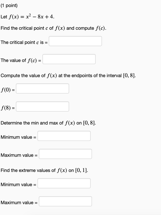 (1 point) Let f(x) = x2 – 8x + 4. Find the critical point c of f(x) and compute f(c). The critical point c is = The value of