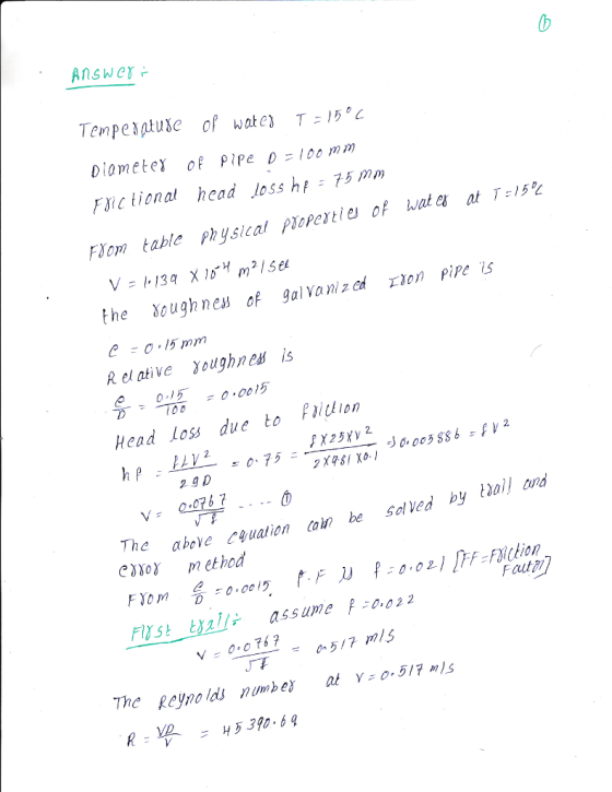 Answer Tempeptuse of wate) T 15 Diometer of Pipe D100 mm ic tional head loss hf 75 m FSom table Physical PIoPes ties of wat ex at T:15,L the Yough nea of galvanized ton Pire is R el ative Youghnes is 10 -0015 Head loss due to Paidion 2.gD αbove Cyuation coln be solved by Wail and exsor method 슭-o.oo 15 t.F R 0.02.} TrF:F3/ckion Fl1st-tali, assume p冫0.02.2 The Reyno lds 0517 ls