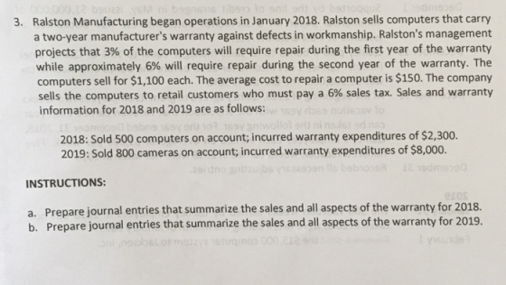Ralston Manufacturing began operations in January 2018. Ralston sells computers that carry a two-year manufacturers warranty against defects in workmanship. Ralstons management projects that 3% of the computers will require repair during the first year of the warranty while approximately 6% will require repair during the second year of the warranty. The computers sell for $1,100 each. The average cost to repair a computer is $150. The company sells the computers to retail customers who must pay a 6% sales tax. Sales and warranty information for 2018 and 2019 are as follows: 3. 2018: Sold 500 computers on account; incurred warranty expenditures of $2,300. 2019: Sold 800 cameras on account, incurred warranty expenditures of $8,000. INSTRUCTIONS a. b. Prepare journal entries that summarize the sales and all aspects of the warranty for 2018. Prepare journal entries that summarize the sales and all aspects of the warranty for 2019.
