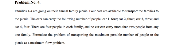 Problem No. 4. Families 1-4 are going on their annual family picnic. Four cars are available to transport the families to the picnic. The cars can carry the following number of people: car 1, four; car 2, three; car 3, three; and car 4, four. There are four people in each family, and no car can carry more than two people from any one family. Formulate the problem of transporting the maximum possible number of people to the pienic as a maximum-flow problem.