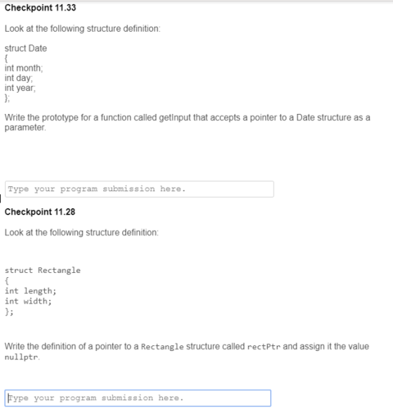 Checkpoint 11.33 Look at the following structure definition: struct Date int month int day int year, Write the prototype for a function called getlnput that accepts a pointer to a Date structure as a parameter. Type your program submission here. Checkpoint 11.28 Look at the following structure definition struct Rectangle int length int width Write the definition of a pointer to a Rectangle structure called rectPtr and assign it the value nullptr Fype your progzam submission heze