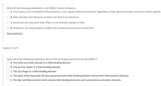 Which of the following statements is INCORRECT about enhancers. O A. The location and orientation of the enhancer is non-specific (they are functional regardless of their general location around an within a gene). B. Both activator and repressor proteins can bind to an enhancer. C.Enhancers can only exert their effect in one direction along the DNA. D. Enahncers can bind proteins to affect the architecture (structure) of the DNA. Reset Selection Question 5 of 5 Select all of the following statements about DNA binding proteins that are INCORRECT? A. The helix-turn-helix domain is a DNA binding domain. B. The leucine zipper is a DNA binding domain. C. The zinc finger is a DNA binding domain. D. The basic helix-loop-helix domain possesses both DNA binding domains and protein dimerization domains. E. The Myc and Max proteins both contain DNA binding domains and transcription activation domains