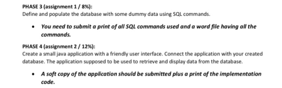 PHASE 3 (assignment 1 / 896): Define and populate the database with some dummy data using SQL commands. You need to submit a print of all SQL commands used and a word file having all the commands PHASE 4 (assignment 2 / 12%): Create a small java application with a friendly user interface. Connect the application with your created database. The application supposed to be used to retrieve and display data from the database A soft copy of the application should be submitted plus a print of the implementation code.