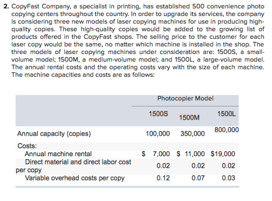 2. CopyFast Company, a specialist in printing, has established 500 convenience photo copying centers throughout the country. In order to upgrade its services, the company is considering three new models of laser copying machines for use in producing high quality copies. These high-quality copies would be added to the growing list of products offered in the CopyFast shops. The selling price to the customer for each laser copy would be the same, no matter which machine is installed in the shop. The three models of laser copying machines under consideration are: 1500S, a small volume model; 1500M, a medium-volume model; and 1500L, a large-volume model The annual rental costs and the operating costs vary with the size of each machine The machine capacities and costs are as follows Photocopier Model 1500S 1500M 1500L 800,000 Annual capacity (copies) 100,000 350,000 Costs $ 7,000 $ 11,000 $19,000 0.02 0.03 Annual machine rental Direct material and direct labor cost 0.02 0.02 per copy Variable overhead costs per copy 0.12 0.07