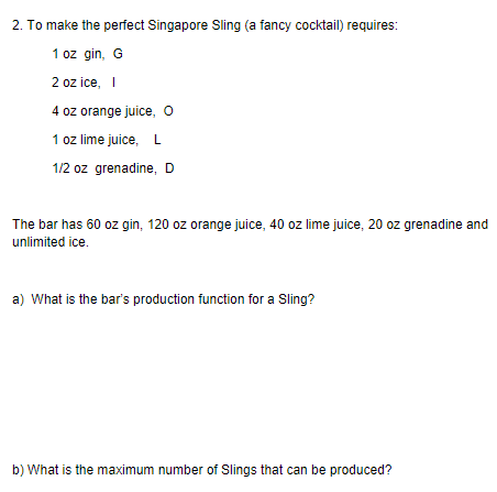 2. To make the perfect Singapore Sling (a fancy cocktail) requires: 2 oz ice, I 4 oz orange juice, O 1 oz lime juice, L 1/2 oz grenadine, D The bar has 60 oz gin, 120 oz orange juice, 40 oz lime juice, 20 oz grenadine and unlimited ice. a) What is the bars production function for a Sling? b) What is the maximum number of Slings that can be produced?