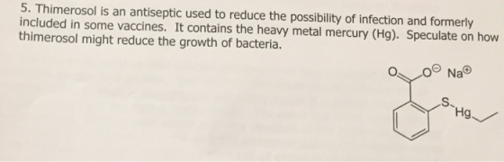 5. Thimerosol is an antiseptic used to reduce the possibility of infection and formerly included in some vaccines. It contains the heavy metal mercury (Hg). Speculate on how thimerosol might reduce the growth of bacteria. OeNa Hg