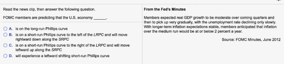 From the Feds Minutes Read the news clip, then answer the following question FOMC members are predicting that the U.S. economy O A. is on the long-run Phillips curve Members expected real GDP growth to be moderate over coming quarters and then to pick up very gradually, with the unemployment rate declining only slowly With longer-term inflation expectations stable, members anticipated that inflation over the medium run would be at or below 2 percent a year. O B. is on a short-run Phillips curve to the left of the LRPC and will move rightward down along the SRPC is on a short-run Phillips curve to the right of the LRPC and will move leftward up along the SRPC Source: FOMC Minutes, June 2012 C. O D. will experience a leftward shifting short-run Phillips curve