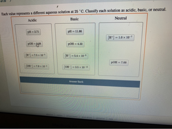 of 20 > Each value represents a different aqueous solution at 25 C. Classify each solution as acidic, basic, or neutral. Acid