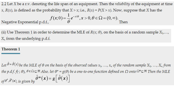 x, R(x), is defined as the probability that X>x; ie, R(x)-P(X> x). Now, suppose that X has the Negative Exponential p.d.f, Then (ii) Use Theorem 1 in order to determine the MLE of R(x; θ), on the basis of a random sample X1,…, X from the underlying p.d.f. Theorem 1 Let θ-θ(x) be the MLE of θ on the basis of the observed values x1, , xn of the random sample X1, , X, from the pdf f(, θ), θ eOG ต Also, let θ*-g(e) be a one-to-one function defined on Ω onto Ω*GM Then the MLE ore..a(x), is given by θ(x)-g[d(x)]
