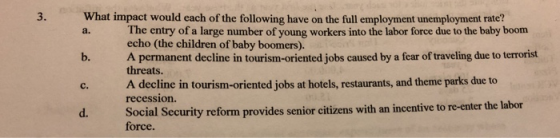 3. What impact would each of the following have on the full employment unemployment rate? The entry of a large number of young workers into the labor force due to the baby boom echo (the children of baby boomers). a. b.A permanent decline in tourism-oriented jobs caused by a fear of traveling due to terrorist c. A decline in tourism-oriented jobs at hotels, restaurants, and theme parks due to d. S threats. recession. ocial Security reform provides senior citizens with an incentive to re-enter the labor force.