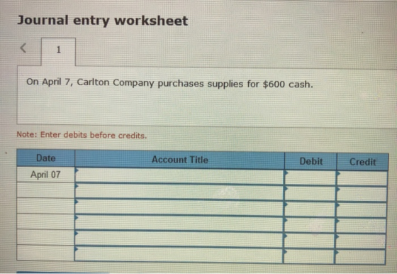Journal entry worksheet On April 7, Carlton Company purchases supplies for $600 cash. Note: Enter debits before credits. Date