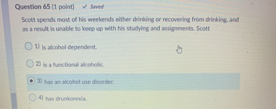 Question 65 (1 point) ✓ Saved Scott spends most of his weekends either drinking or recovering from drinking, and as a result