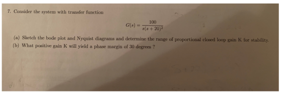 7. Consider the system with transfer function 100 G(s) = (s + 202 (a) Sketch the bode plot and Nyquist diagrams and determine