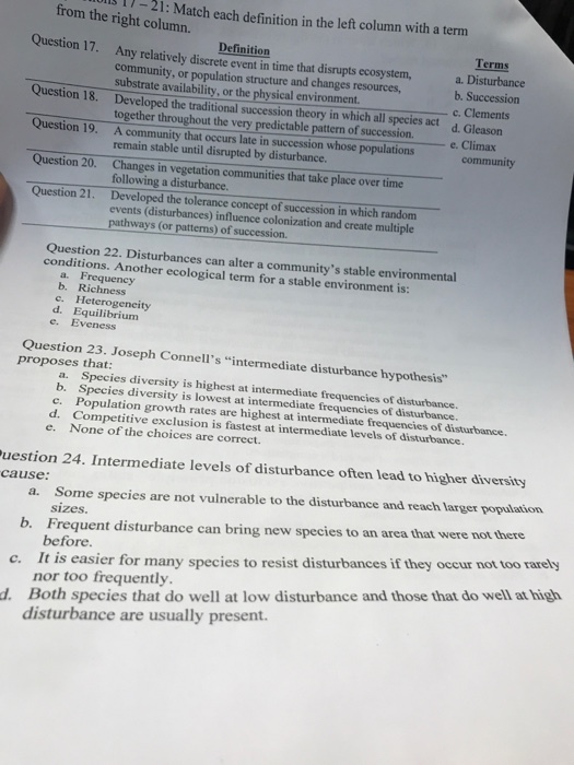 from thegh Match each definition in the left column with a term Definition Terms Any relatively discrete event in time that disrupts ecosystem,a. Disturbance community, or population structure and changes resources, substrate availability, or the physical environment. Developed the traditional succession theory in which all species act c. Clements d. Gleason Question 18. Question 19. Question 20. together throughout the very predictable pattern of succession. Climax A community that occurs late in succession whose populations remain stable until disrupted by disturbance. community by disturbunce.hose Changes in vegetation communities that take place over time following a disturbance. Developed the tolerance concept of succession in which random events (disturbances) influence colonization and create multiple 21. pathways (or pattens) of succession. Question 22. Disturbances can alter a communitys stable environmental conditions. Another ecological term for a stable environment is: a. Frequency b. Richness c. Heterogeneity d. Equilibrium e. Eveness Question 23. Joseph Connells intermediate disturbance hypothesis proposes that: a. Species diversity is highest at intermediate frequencies of disturbance b. Species diversity is lowest at intermediate frequencies of disturbance. c. Population growth rates are highest at intermediate frequencies of disturbance d. Competitive exclusion is fastest at intermediate levels of disturbance. e. None of the choices are correct. uestion 24. Intermediate levels of disturbance often lead to higher diversity cause: a. Some species are not vulnerable to the disturbance and reach larger population sizes. b. Frequent disturbance can bring new species to an area that were not there c. It is easier for many species to resist disturbances if they occur not too rarely d. Both species that do well at low disturbance and those that do well at high before. nor too frequently. disturbance are usually present