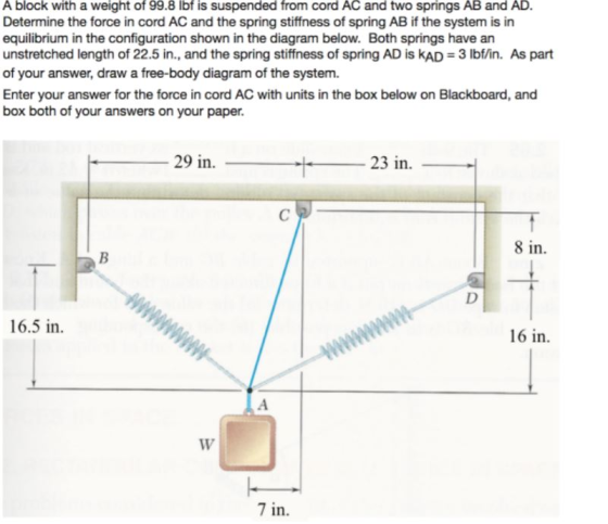 A block with a weight of 99.8 lbf is suspended from cord AC and two springs AB and AD. Determine the force in cord AC and the