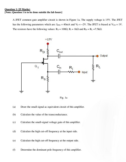 Note: Question 1 is to be done outside the lab hours] A JFET common gate amplifier circuit is shown in Figure la. The supply voltage is 15V. The JFET has the following parameters which are: lss 40mA and Vp2V. The JFET is biased at VGs IV The resistors have the following values: Rs = 100Q, R. = 1 k? and RD-R,-7.5k(2. +15V out Output Cin Ri nput Fig. la (a Draw the small signal ac equivalent circuit of this amplifier (b) Calculate the value of the transconductance. (c Calculate the small-signal voltage gain of this amplifier (d) Calculate the high cut-off frequency at the input side. (e Calculate the high cut-off frequency at the output side. ( Determine the dominant pole frequency of this amplifier