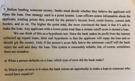 7,Before lending someone money, banks must decide whether they believe the applicant will repay the loan. One strategy used is a point system. Loan officers assess information about the applicant, totaling points they award for the persons income level, credit history, current debt burden, and so on. The higher the point total, the more convinced the bank is that its safe to make the loan. Any applicant with a lower point total than a certain cutoff score is denied a loan. We can think of this as a hypothesis test. Since the bank makes its profit from the interest collected on repaid loans, their null hypothesis is that the applicant will repay the loan and so should get the money. Only if the persons score falls below the minimum cutoff will the bank reject the null and deny the loan. This system is reasonably reliable, but, of course, sometimes there are mistakes. a) When a person defaults on a loan, which type of error did the bank make? b) Which type of error is it when the bank misses an opportunity to make a loan to someone who would have repaid it?