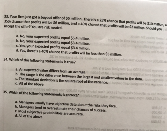 33. Your firm just got a buyout offer of $5 million. There is a 25% chance that profits will be $10 million, a 35% chance tha