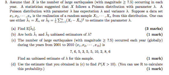 3. Assume that X is the number of large earthquakes (with magnitude 2 7.5) occurring in each year. A statistician suggested that X follows a Poisson distribution with parameter ?. A Poisson distribution with parameter ? has expectation ? and variance ?. Suppose a data set 1,22,.,^n is the realization of a random sample Xi,..., Xn from this distribution. One can use either ? 1-X, or ?2-1 ?21 (Xi-%)2 to estimate the parameter ?. (a) Find Eli21 (b) Are both Xi and X2 unbiased estimators of A? (c) The number of large earthquakes (with magnitude 2 7.5) occurred each year (globally) (3 marks) (1 mark) during the years from 2001 to 2010 (x1,^2,... ,1o) is 7, 6, 5, 3, 5, 5, 10, 2, 8, 6 (1 mark) (d) Use the estimate that you obtained in (c) to find P(X > 10). (You can use R to calculate (1 mark) Find an unbiased estimate of A for this sample. this probability.)